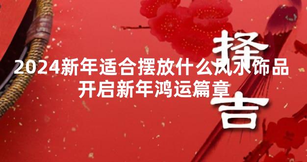 2024新年适合摆放什么风水饰品 开启新年鸿运篇章